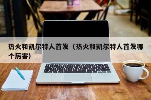 热火和凯尔特人首发（热火和凯尔特人首发哪个厉害）